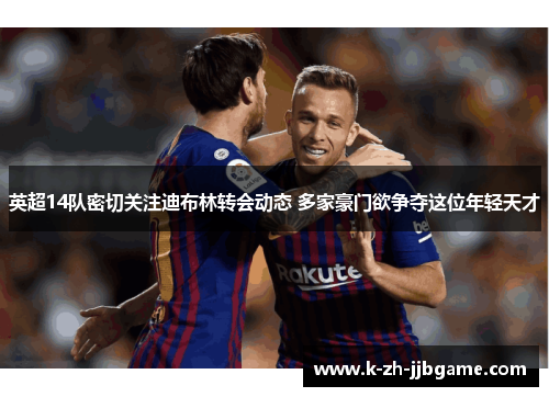 英超14队密切关注迪布林转会动态 多家豪门欲争夺这位年轻天才 英超14队密切关注迪布林转会动态 多家豪门欲争夺这位年轻天才