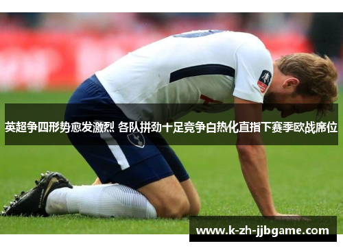 英超争四形势愈发激烈 各队拼劲十足竞争白热化直指下赛季欧战席位