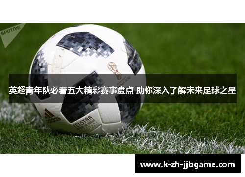 英超青年队必看五大精彩赛事盘点 助你深入了解未来足球之星