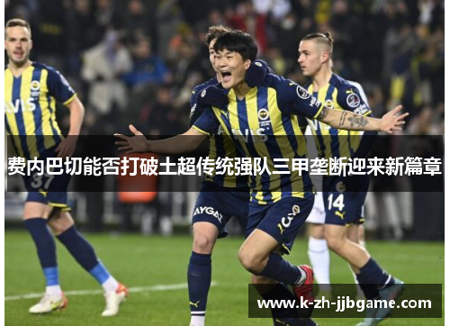 费内巴切能否打破土超传统强队三甲垄断迎来新篇章 费内巴切能否打破土超传统强队三甲垄断迎来新篇章