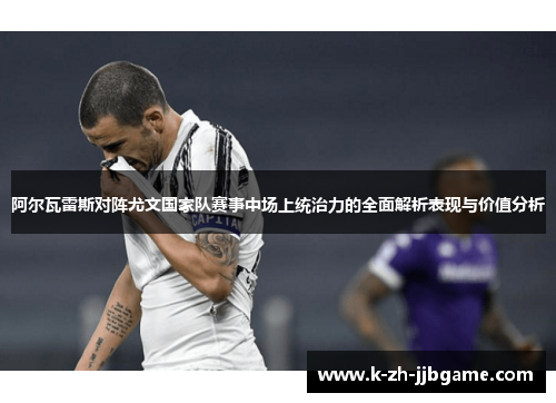 阿尔瓦雷斯对阵尤文国家队赛事中场上统治力的全面解析表现与价值分析 阿尔瓦雷斯对阵尤文国家队赛事中场上统治力的全面解析表现与价值分析