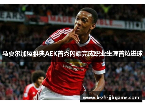 马夏尔加盟雅典AEK首秀闪耀完成职业生涯首粒进球