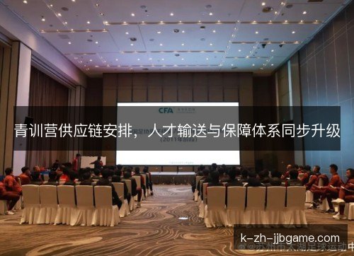 青训营供应链安排,人才输送与保障体系同步升级 青训营供应链安排,人才输送与保障体系同步升级